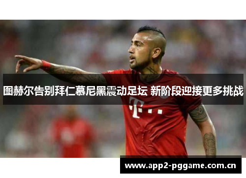 图赫尔告别拜仁慕尼黑震动足坛 新阶段迎接更多挑战 图赫尔告别拜仁慕尼黑震动足坛 新阶段迎接更多挑战